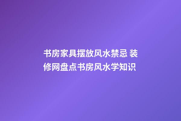 书房家具摆放风水禁忌 装修网盘点书房风水学知识